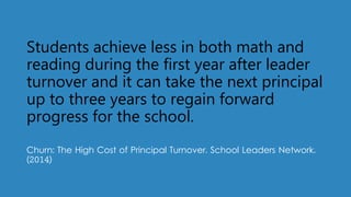 Students achieve less in both math and
reading during the first year after leader
turnover and it can take the next principal
up to three years to regain forward
progress for the school.
Churn: The High Cost of Principal Turnover. School Leaders Network.
(2014)
 