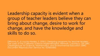 Leadership capacity is evident when a
group of teacher leaders believe they can
bring about change, desire to work for
change, and have the knowledge and
skills to do so.
DiRanna, K., & Loucks-Horsley, S. (2001). Designing programs for teacher leaders:
The case of the California Science Implementation Network. Columbus, OH: ERIC
Clearinghouse for Science, Mathematics, and Environmental Education. (ERIC
Document Reproduction Service No. ED465590)
 