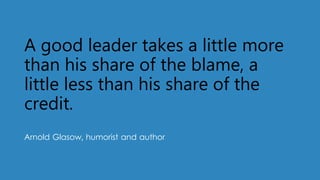A good leader takes a little more
than his share of the blame, a
little less than his share of the
credit.
Arnold Glasow, humorist and author
 