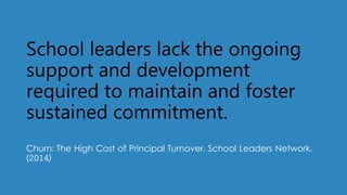 School leaders lack the ongoing
support and development
required to maintain and foster
sustained commitment.
Churn: The High Cost of Principal Turnover. School Leaders Network.
(2014)
 
