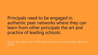 Principals need to be engaged in
authentic peer networks where they can
learn from other principals the art and
practice of leading schools.
Churn: The High Cost of Principal Turnover. School Leaders Network.
(2014)
 