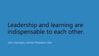 Leadership and learning are
indispensable to each other.
John Kennedy, former President, USA
 