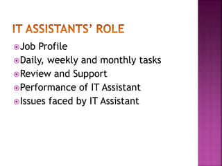 Job Profile 
Daily, weekly and monthly tasks 
Review and Support 
Performance of IT Assistant 
Issues faced by IT Assistant 
 