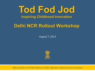Tod Fod Jod
           Inspiring Childhood Innovation

  Delhi NCR Rollout Workshop

                                  August	
  7,	
  2012	
  




Office of Adviser to the Prime Minister on Public Information Infrastructure and Innovations
 