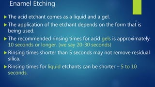 Enamel Etching
 The acid etchant comes as a liquid and a gel.
 The application of the etchant depends on the form that is
being used.
 The recommended rinsing times for acid gels is approximately
10 seconds or longer. (we say 20-30 seconds)
 Rinsing times shorter than 5 seconds may not remove residual
silica.
 Rinsing times for liquid etchants can be shorter – 5 to 10
seconds.
 