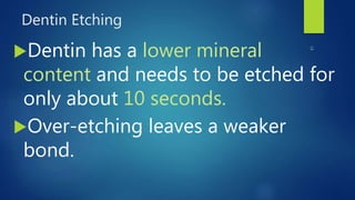 Dentin Etching
Dentin has a lower mineral
content and needs to be etched for
only about 10 seconds.
Over-etching leaves a weaker
bond.
 