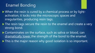 Enamel Bonding
 When the resin is cured by a chemical process or by light-
activation, it locks into the microscopic spaces and
irregularities, producing resin tags.
 The resin tags secure the resin to the enamel and create a very
strong bond.
 Contaminates on the surface, such as saliva or blood, can
dramatically lower the strength of the bond to the enamel.
 This is the major reason why good isolation is so important.
 