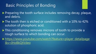 Basic Principles of Bonding
 Preparing the tooth surface includes removing decay, plaque,
and debris.
 The tooth then is etched or conditioned with a 10% to 42%
solution of phosphoric acid.
 This conditioning removes microns of tooth to provide a
rough surface to which bonding can occur.
 https://www.youtube.com/watch?feature=player_detailpage
&v=IHoBkQtVdeo
 