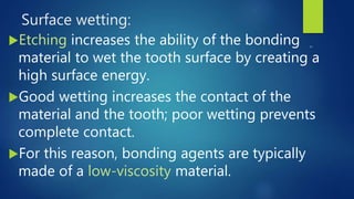 Surface wetting:
Etching increases the ability of the bonding
material to wet the tooth surface by creating a
high surface energy.
Good wetting increases the contact of the
material and the tooth; poor wetting prevents
complete contact.
For this reason, bonding agents are typically
made of a low-viscosity material.
 