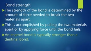 Bond strength:
The strength of the bond is determined by the
amount of force needed to break the two
materials apart.
This is accomplished by pulling the two materials
apart or by applying force until the bond fails.
An enamel bond is typically stronger than a
dentinal bond.
 