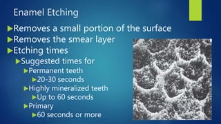 Enamel Etching
Removes a small portion of the surface
Removes the smear layer
Etching times
Suggested times for
Permanent teeth
20-30 seconds
Highly mineralized teeth
Up to 60 seconds
Primary
60 seconds or more
8
 