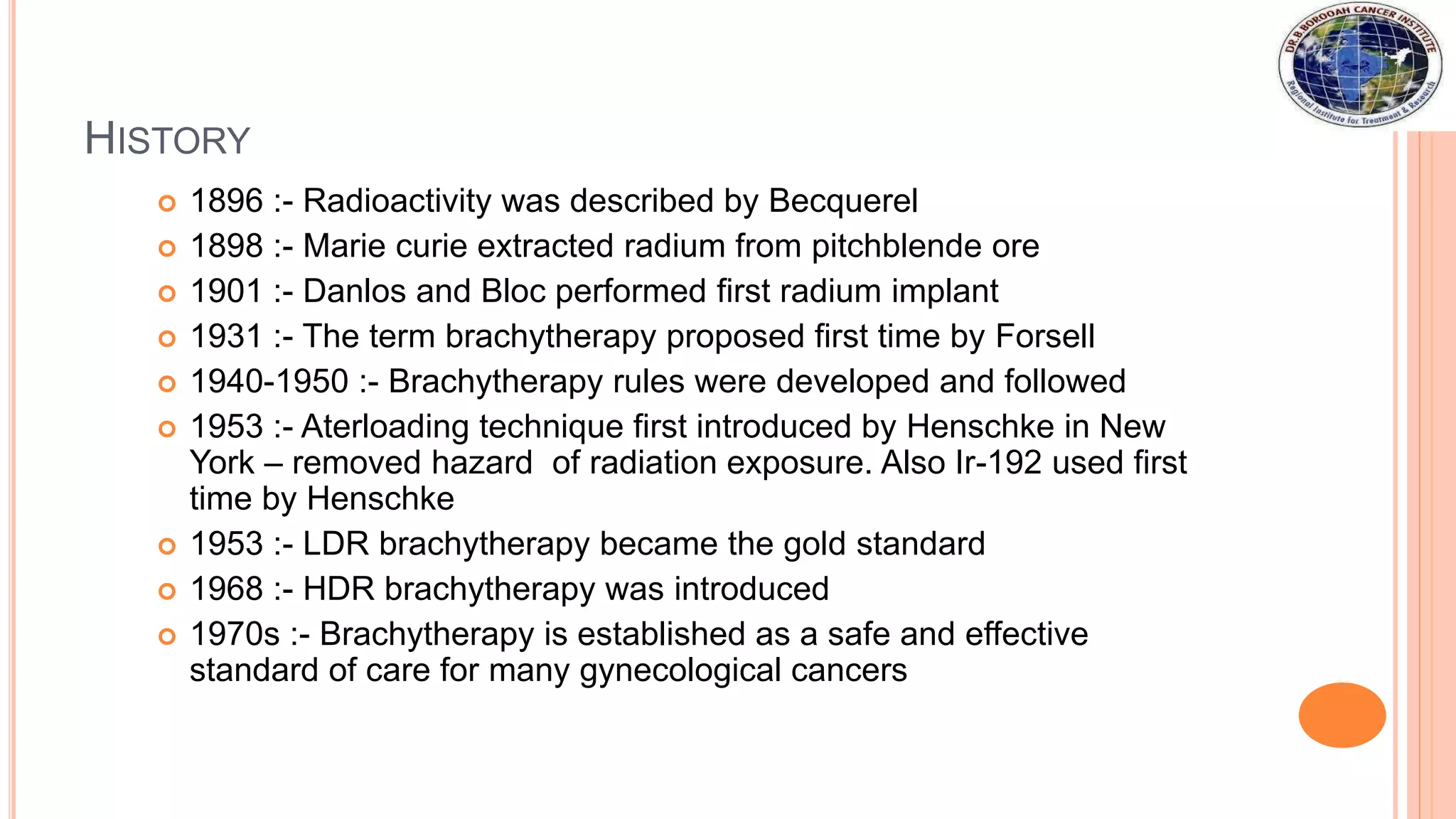 HISTORY
 1896 :- Radioactivity was described by Becquerel
 1898 :- Marie curie extracted radium from pitchblende ore
 1901 :- Danlos and Bloc performed first radium implant
 1931 :- The term brachytherapy proposed first time by Forsell
 1940-1950 :- Brachytherapy rules were developed and followed
 1953 :- Aterloading technique first introduced by Henschke in New
York – removed hazard of radiation exposure. Also Ir-192 used first
time by Henschke
 1953 :- LDR brachytherapy became the gold standard
 1968 :- HDR brachytherapy was introduced
 1970s :- Brachytherapy is established as a safe and effective
standard of care for many gynecological cancers
 