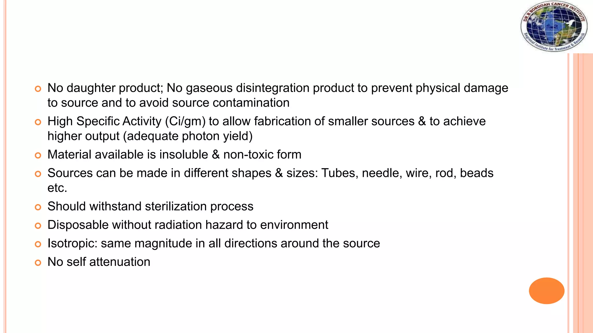  No daughter product; No gaseous disintegration product to prevent physical damage
to source and to avoid source contamination
 High Specific Activity (Ci/gm) to allow fabrication of smaller sources & to achieve
higher output (adequate photon yield)
 Material available is insoluble & non-toxic form
 Sources can be made in different shapes & sizes: Tubes, needle, wire, rod, beads
etc.
 Should withstand sterilization process
 Disposable without radiation hazard to environment
 Isotropic: same magnitude in all directions around the source
 No self attenuation
 
