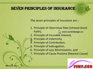 Seven Principles of Insurance

                    The seven principles of insurance are :-

                    1. Principle of Uberrimae fidei (Utmost Good
                       Faith),
                    2. Principle of Insurable Interest,
                    3. Principle of Indemnity,
                    4. Principle of Contribution,
                    5. Principle of Subrogation,
                    6. Principle of Loss Minimization, and
                    7. Principle of Causa Proxima (Nearest Cause).


February 25, 2013                                               3
 