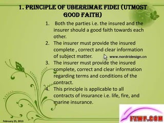 1. Principle of Uberrimae fidei (Utmost
                           Good Faith)
                    1. Both the parties i.e. the insured and the
                       insurer should a good faith towards each
                       other.
                    2. The insurer must provide the insured
                       complete , correct and clear information
                       of subject matter.
                    3. The insurer must provide the insured
                       complete, correct and clear information
                       regarding terms and conditions of the
                       contract.
                    4. This principle is applicable to all
                       contracts of insurance i.e. life, fire, and
                       marine insurance.

                                                                     4
February 25, 2013
 