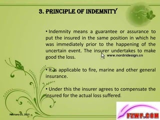 3. Principle of Indemnity


                      • Indemnity means a guarantee or assurance to
                      put the insured in the same position in which he
                      was immediately prior to the happening of the
                      uncertain event. The insurer undertakes to make
                      good the loss.

                      • It is applicable to fire, marine and other general
                      insurance.

                      • Under this the insurer agrees to compensate the
                      insured for the actual loss suffered.


February 25, 2013                                                     6
 