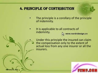 4. Principle of Contribution

                         •   The principle is a corollary of the principle
                             of indemnity.

                         •   It is applicable to all contracts of
                             indemnity.

                         •   Under this principle the insured can claim
                             the compensation only to the extent of
                             actual loss from any one insurer or all the
                             insurers.




February 25, 2013                                                          7
 