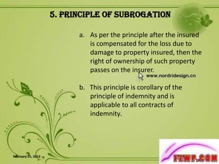 5. Principle of Subrogation

                          a. As per the principle after the insured
                             is compensated for the loss due to
                             damage to property insured, then the
                             right of ownership of such property
                             passes on the insurer.

                          b. This principle is corollary of the
                             principle of indemnity and is
                             applicable to all contracts of
                             indemnity.




February 25, 2013                                                     8
 