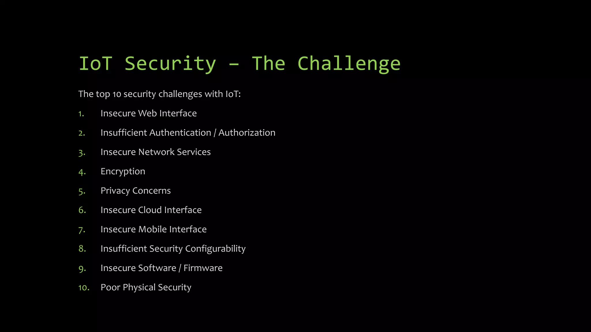 IoT Security – The Challenge
The top 10 security challenges with IoT:
1. Insecure Web Interface
2. Insufficient Authentication / Authorization
3. Insecure Network Services
4. Encryption
5. Privacy Concerns
6. Insecure Cloud Interface
7. Insecure Mobile Interface
8. Insufficient Security Configurability
9. Insecure Software / Firmware
10. Poor Physical Security
 