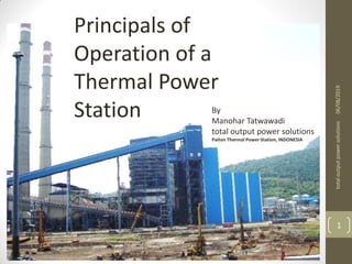 Station
By
Manohar Tatwawadi
Mob. No.:- 9372167165
total output power solutions
06/08/2019totaloutputpowersolutions
1
Principals of
Operation of a
Thermal Power
Station By
Manohar Tatwawadi
total output power solutions
Paiton Thermal Power Station, INDONESIA
 