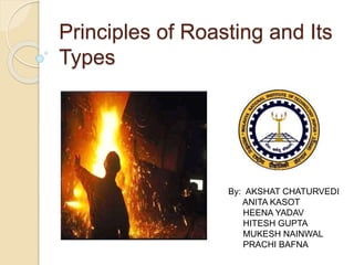 Principles of Roasting and Its 
Types 
By: AKSHAT CHATURVEDI 
ANITA KASOT 
HEENA YADAV 
HITESH GUPTA 
MUKESH NAINWAL 
PRACHI BAFNA 
 
