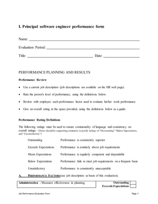 Job Performance Evaluation Form Page 3
I. Principal software engineer performance form
Name:
Evaluation Period:
Title: Date:
PERFORMANCE PLANNING AND RESULTS
Performance Review
 Use a current job description (job descriptions are available on the HR web page).
 Rate the person's level of performance, using the definitions below.
 Review with employee each performance factor used to evaluate his/her work performance.
 Give an overall rating in the space provided, using the definitions below as a guide.
Performance Rating Definitions
The following ratings must be used to ensure commonality of language and consistency on
overall ratings: (There should be supporting comments to justify ratings of “Outstanding” “Below Expectations,
and “Unsatisfactory”)
Outstanding Performance is consistently superior
Exceeds Expectations Performance is routinely above job requirements
Meets Expectations Performance is regularly competent and dependable
Below Expectations Performance fails to meet job requirements on a frequent basis
Unsatisfactory Performance is consistently unacceptable
A. PERFORMANCE FACTORS(use job description as basis of this evaluation).
Administration - Measures effectiveness in planning, Outstanding
Exceeds Expectations
 