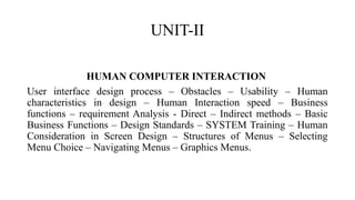 UNIT-II
HUMAN COMPUTER INTERACTION
User interface design process – Obstacles – Usability – Human
characteristics in design – Human Interaction speed – Business
functions – requirement Analysis - Direct – Indirect methods – Basic
Business Functions – Design Standards – SYSTEM Training – Human
Consideration in Screen Design – Structures of Menus – Selecting
Menu Choice – Navigating Menus – Graphics Menus.
 