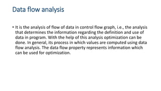 Data flow analysis
• It is the analysis of flow of data in control flow graph, i.e., the analysis
that determines the information regarding the definition and use of
data in program. With the help of this analysis optimization can be
done. In general, its process in which values are computed using data
flow analysis. The data flow property represents information which
can be used for optimization.
 