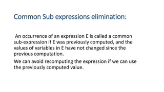 Common Sub expressions elimination:
An occurrence of an expression E is called a common
sub-expression if E was previously computed, and the
values of variables in E have not changed since the
previous computation.
We can avoid recomputing the expression if we can use
the previously computed value.
 