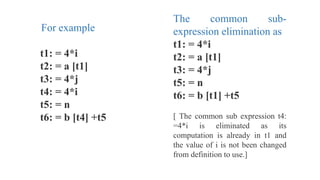 For example
t1: = 4*i
t2: = a [t1]
t3: = 4*j
t4: = 4*i
t5: = n
t6: = b [t4] +t5
The common sub-
expression elimination as
t1: = 4*i
t2: = a [t1]
t3: = 4*j
t5: = n
t6: = b [t1] +t5
[ The common sub expression t4:
=4*i is eliminated as its
computation is already in t1 and
the value of i is not been changed
from definition to use.]
 