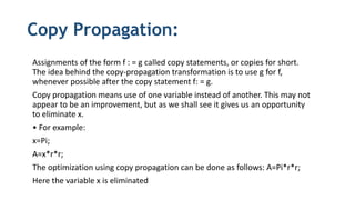 Copy Propagation:
Assignments of the form f : = g called copy statements, or copies for short.
The idea behind the copy-propagation transformation is to use g for f,
whenever possible after the copy statement f: = g.
Copy propagation means use of one variable instead of another. This may not
appear to be an improvement, but as we shall see it gives us an opportunity
to eliminate x.
• For example:
x=Pi;
A=x*r*r;
The optimization using copy propagation can be done as follows: A=Pi*r*r;
Here the variable x is eliminated
 