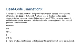 Dead-Code Eliminations:
A variable is live at a point in a program if its value can be used subsequently;
otherwise, it is dead at that point. A related idea is dead or useless code,
statements that compute values that never get used. While the programmer is
unlikely to introduce any dead code intentionally, it may appear as the result of
previous transformations.
Example:
i=0;
if(i=1)
{
a=b+5;
} Here, ‘if’ statement is dead code because this condition will never get satisfied.
 