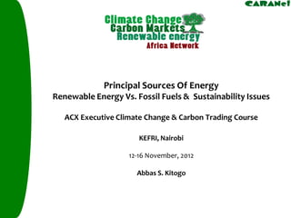 Principal Sources Of Energy 
Renewable Energy Vs. Fossil Fuels & Sustainability Issues 
ACX Executive Climate Change & Carbon Trading Course 
KEFRI, Nairobi 
12-16 November, 2012 
Abbas S. Kitogo  