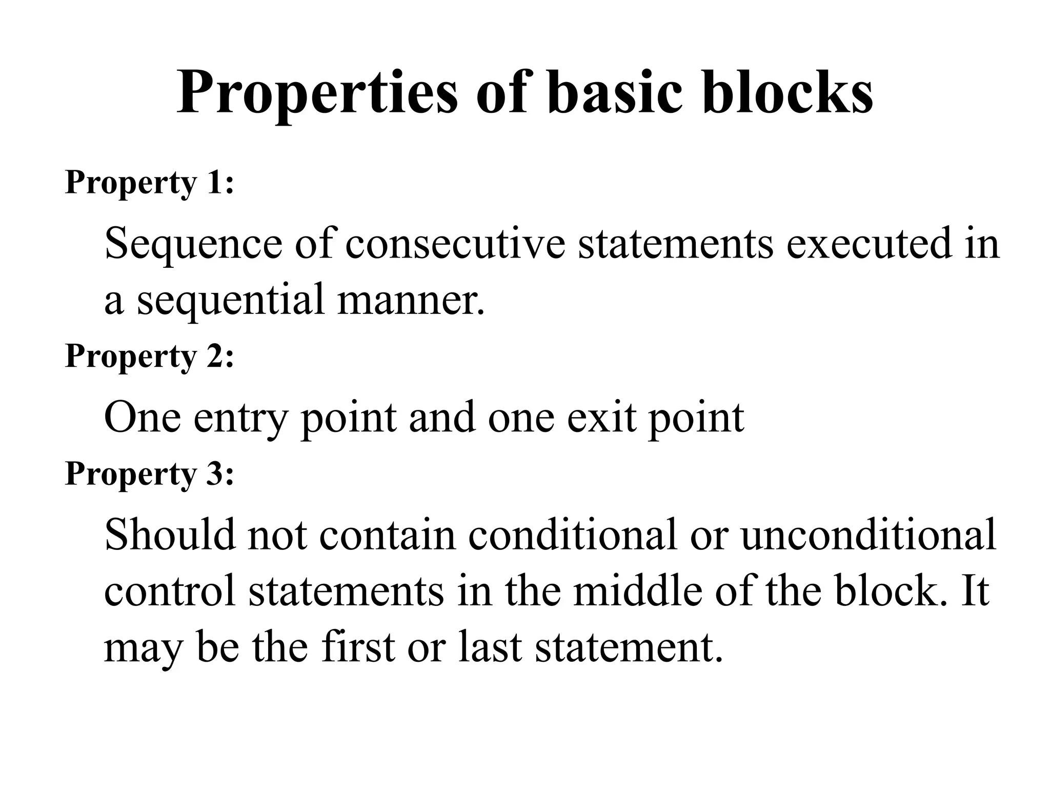 Properties of basic blocks
Property 1:
Sequence of consecutive statements executed in
a sequential manner.
Property 2:
One entry point and one exit point
Property 3:
Should not contain conditional or unconditional
control statements in the middle of the block. It
may be the first or last statement.
 