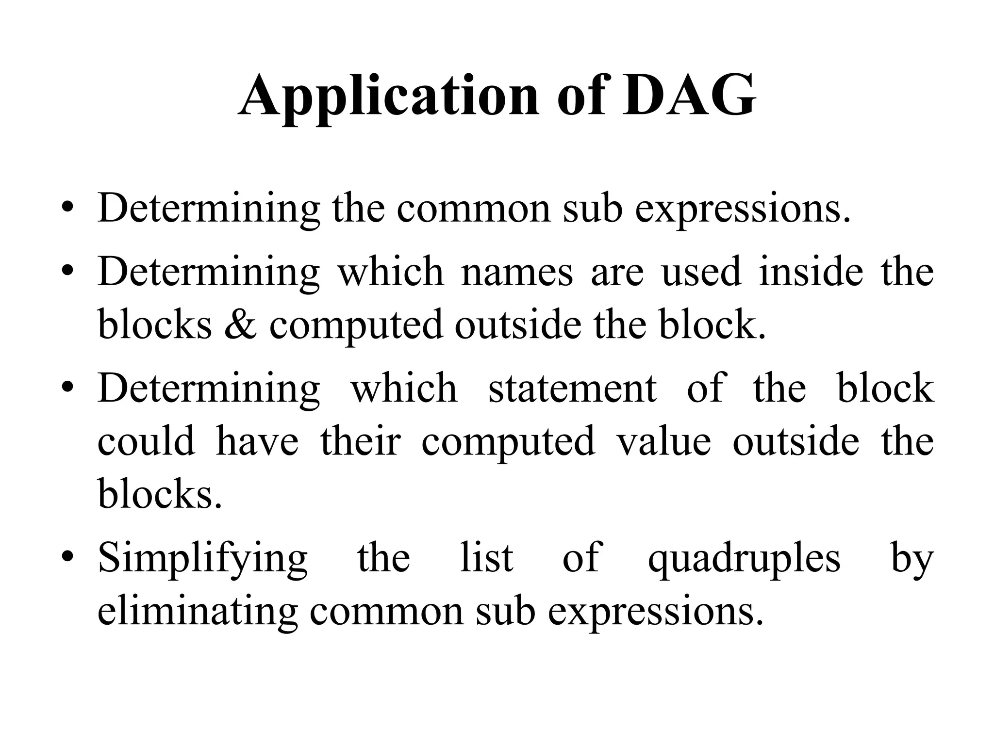 Application of DAG
• Determining the common sub expressions.
• Determining which names are used inside the
blocks & computed outside the block.
• Determining which statement of the block
could have their computed value outside the
blocks.
• Simplifying the list of quadruples by
eliminating common sub expressions.
 