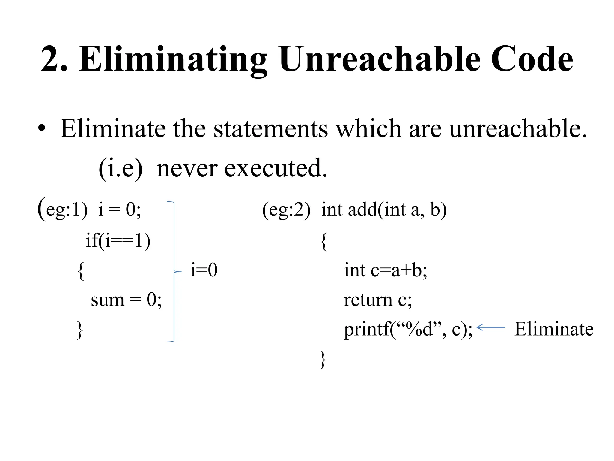 2. Eliminating Unreachable Code
• Eliminate the statements which are unreachable.
(i.e) never executed.
(eg:1) i = 0; (eg:2) int add(int a, b)
if(i==1) {
{ i=0 int c=a+b;
sum = 0; return c;
} printf(“%d”, c); Eliminate
}
 
