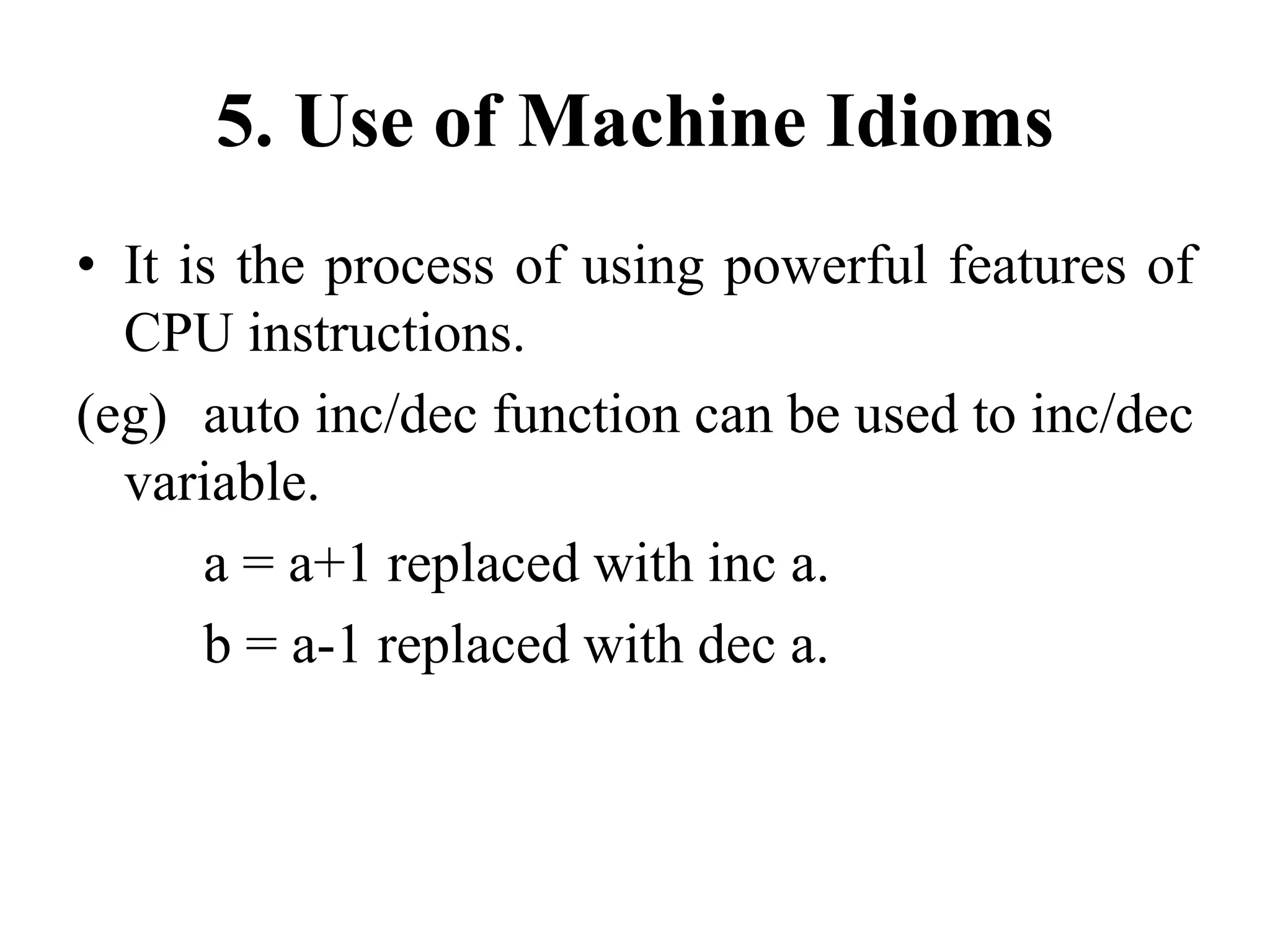 5. Use of Machine Idioms
• It is the process of using powerful features of
CPU instructions.
(eg) auto inc/dec function can be used to inc/dec
variable.
a = a+1 replaced with inc a.
b = a-1 replaced with dec a.
 