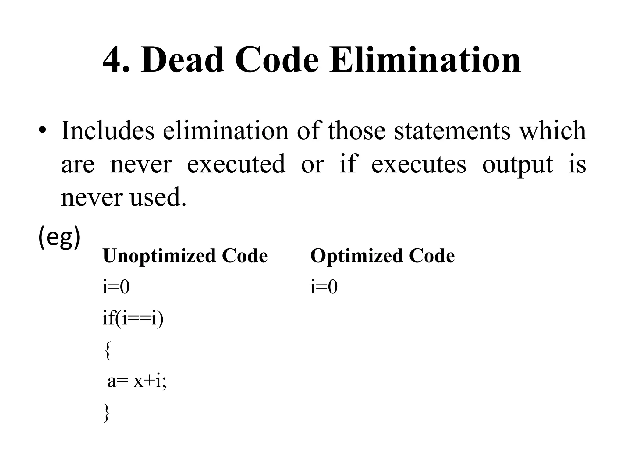 4. Dead Code Elimination
• Includes elimination of those statements which
are never executed or if executes output is
never used.
(eg)
Unoptimized Code Optimized Code
i=0 i=0
if(i==i)
{
a= x+i;
}
 