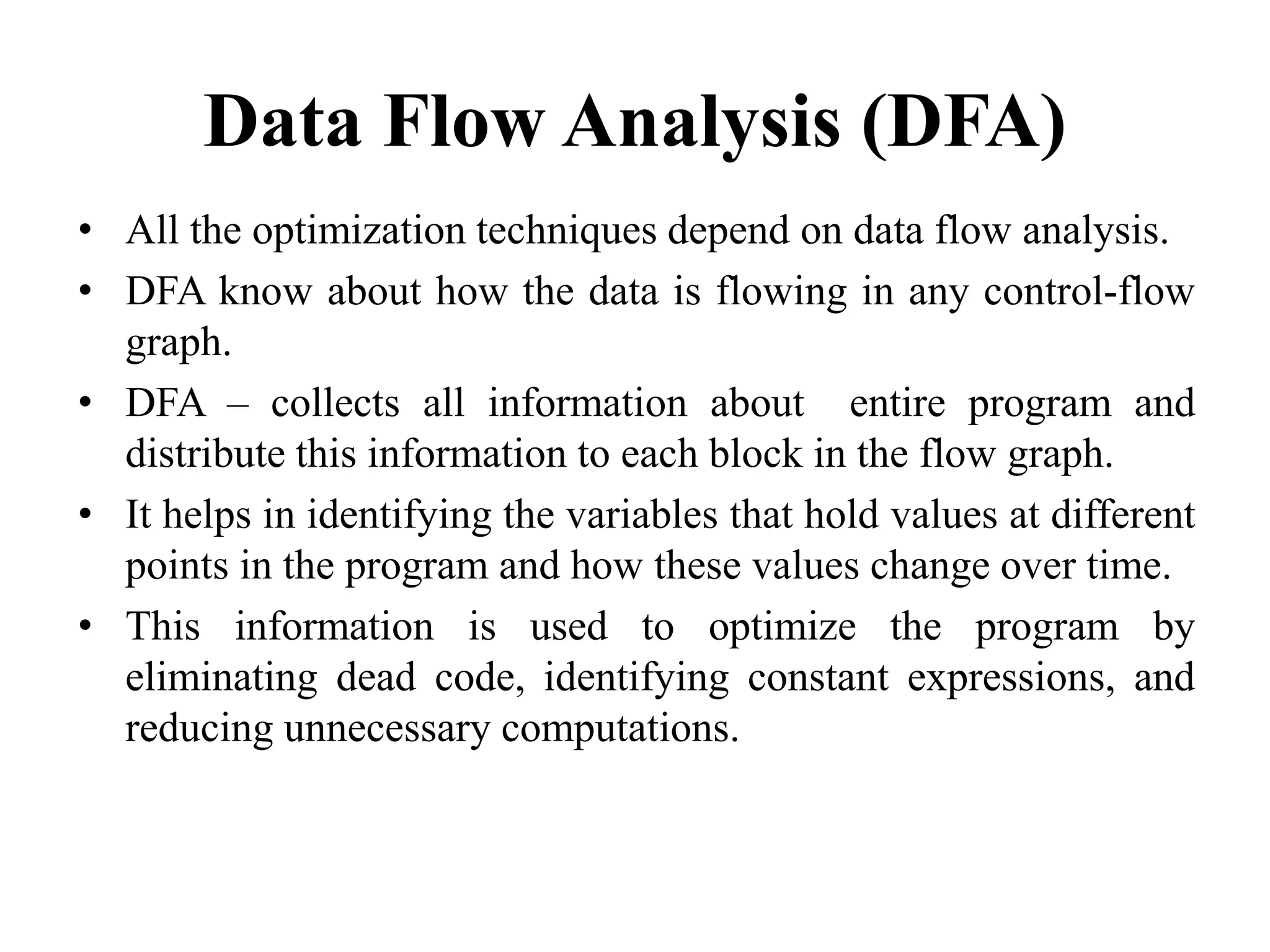 Data Flow Analysis (DFA)
• All the optimization techniques depend on data flow analysis.
• DFA know about how the data is flowing in any control-flow
graph.
• DFA – collects all information about entire program and
distribute this information to each block in the flow graph.
• It helps in identifying the variables that hold values at different
points in the program and how these values change over time.
• This information is used to optimize the program by
eliminating dead code, identifying constant expressions, and
reducing unnecessary computations.
 