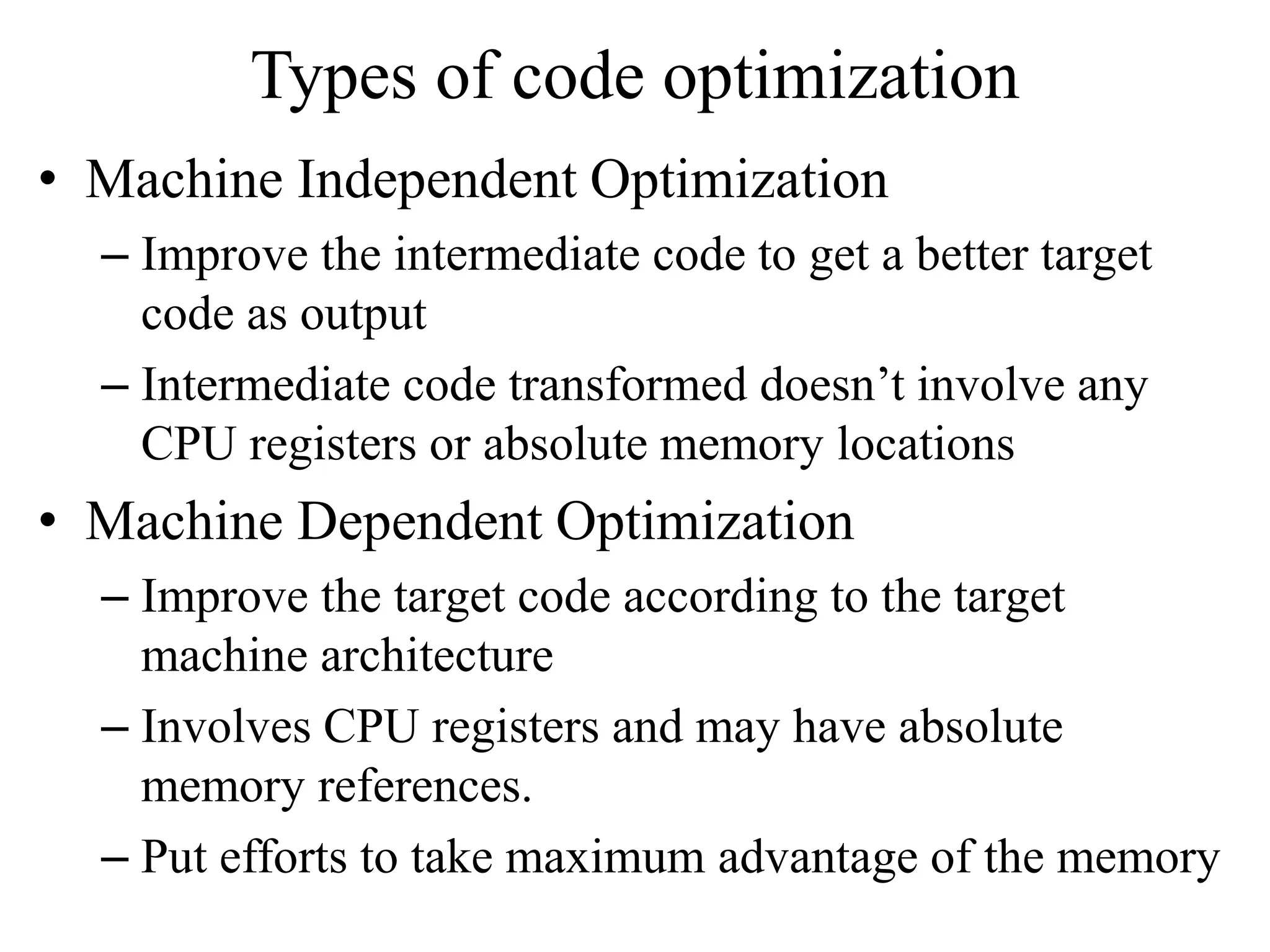Types of code optimization
• Machine Independent Optimization
– Improve the intermediate code to get a better target
code as output
– Intermediate code transformed doesn’t involve any
CPU registers or absolute memory locations
• Machine Dependent Optimization
– Improve the target code according to the target
machine architecture
– Involves CPU registers and may have absolute
memory references.
– Put efforts to take maximum advantage of the memory
 