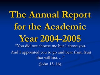 The Annual Report
for the Academic
Year 2004-2005
“You did not choose me but I chose you.
And I appointed you to go and bear fruit, fruit
that will last….”
(John 15: 16).
 