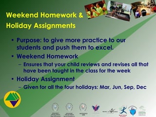 Weekend Homework &  Holiday Assignments Purpose: to give more practice to our students and push them to excel. Weekend Homework Ensures that your child reviews and revises all that have been taught in the class for the week Holiday Assignment Given for all the four holidays: Mar, Jun, Sep, Dec 