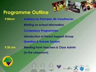 9:00am Address by Principal, Mr Vasuthevan Briefing on school information Compulsory Programmes Introduction of Parent Support Group   Question & Answer Session 9:30 am  Meeting Form Teachers & Class Admin (In the classroom) Programme Outline 