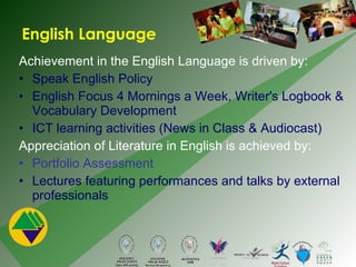 Achievement in the English Language is driven by:  Speak English Policy  English Focus 4 Mornings a Week, Writer's Logbook & Vocabulary Development ICT learning activities (News in Class & Audiocast) Appreciation of Literature in English is achieved by: Portfolio Assessment   Lectures featuring performances and talks by external professionals English Language 