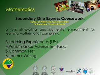 Mathematics Secondary One Express Coursework in place of Written Mid-Year Examination  for Secondary 1 Express Students a fun, stimulating and authentic environment for learning Mathematics comprising  Learning Experiences (LEs) Performance Assessment Tasks Common Test Journal Writing 