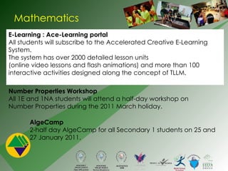 Mathematics E-Learning : Ace-Learning portal All students will subscribe to the Accelerated Creative E-Learning  System. The system has over 2000 detailed lesson units  (online video lessons and flash animations) and more than 100  interactive activities designed along the concept of TLLM. Number Properties Workshop  All 1E and 1NA students will attend a half-day workshop on Number Properties during the 2011 March holiday.  AlgeCamp 2-half day AlgeCamp for all Secondary 1 students on 25 and 27 January 2011.  