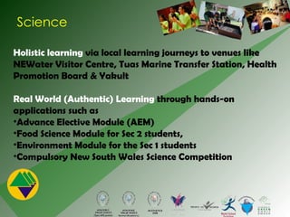 Science Holistic learning  via local learning journeys to venues like NEWater Visitor Centre, Tuas Marine Transfer Station, Health Promotion Board & Yakult Real World (Authentic) Learning  through hands-on applications such as Advance Elective Module (AEM) Food Science Module for Sec 2 students,  Environment Module for the Sec 1 students Compulsory New South Wales Science Competition  