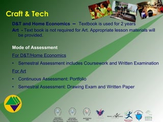 Craft & Tech D&T and Home Economics  –  Textbook is used for 2 years Art  -  Text book is not required for Art. Appropriate lesson materials will be provided.  Mode of Assessment  For D&T/Home Economics Semestral Assessment includes Coursework and Written Examination For Art Continuous Assessment: Portfolio  Semestral Assessment: Drawing Exam and Written Paper 