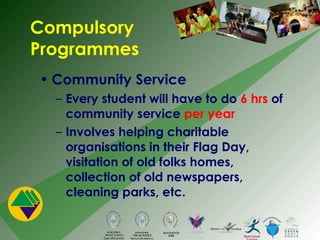 Compulsory Programmes Community Service Every student will have to do  6 hrs  of community service  per year Involves helping charitable organisations in their Flag Day, visitation of old folks homes, collection of old newspapers, cleaning parks, etc. 