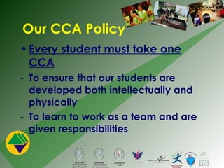 Our CCA Policy Every student must take one CCA To ensure that our students are developed both intellectually and physically To learn to work as a team and are given responsibilities 